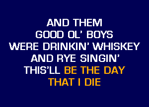 AND THEM
GOOD OL' BOYS
WERE DRINKIN' WHISKEY
AND RYE SINGIN'
THIS'LL BE THE DAY
THAT I DIE