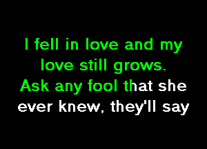 I fell in love and my
love still grows.

Ask any fool that she
ever knew, they'll say