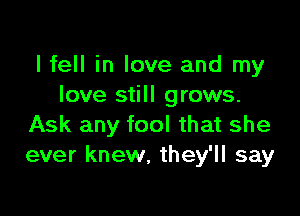 I fell in love and my
love still grows.

Ask any fool that she
ever knew, they'll say