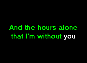 And the hours alone

that I'm without you