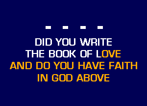 DID YOU WRITE
THE BOOK OF LOVE
AND DO YOU HAVE FAITH

IN GOD ABOVE