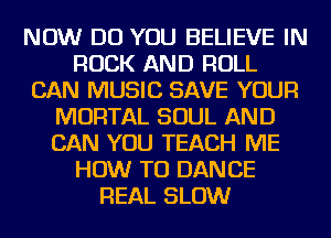 NOW DO YOU BELIEVE IN
ROCK AND ROLL
CAN MUSIC SAVE YOUR
MORTAL SOUL AND
CAN YOU TEACH ME
HOW TO DANCE
REAL SLOW