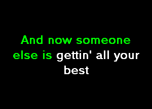 And now someone

else is gettin' all your
best