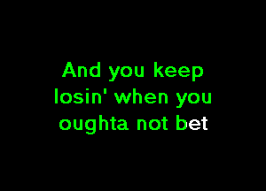 And you keep

losin' when you
oughta not bet