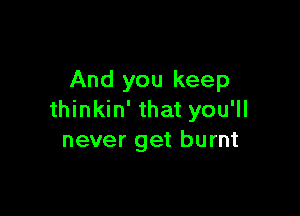 And you keep

thinkin' that you'll
never get burnt