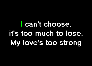 I can't choose,

it's too much to lose.
My Iove's too strong