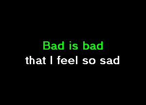 Bad is bad

that I feel so sad