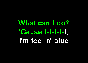 What can I do?

'Cause I-l-I-I-l,
I'm feelin' blue