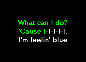 What can I do?

'Cause I-l-I-I-l,
I'm feelin' blue