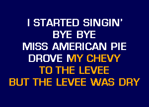 I STARTED SINGIN'
BYE BYE
MISS AMERICAN PIE
DROVE MY CHEW
TO THE LEVEE
BUT THE LEVEE WAS DRY
