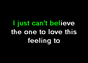 I just can't believe

the one to love this
feeling to