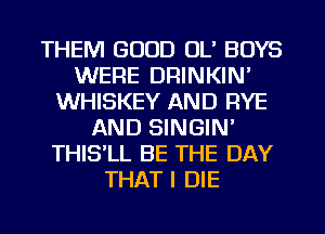 THEM GOOD OL' BOYS
WERE DRINKIN'
WHISKEY AND RYE
AND SINGIN'
THISlL BE THE DAY
THAT I DIE