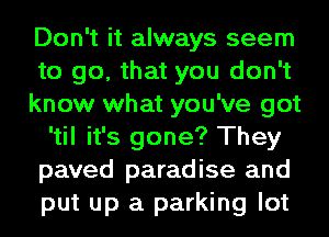 Don't it always seem
to go, that you don't
know what you've got
'til it's gone? They
paved paradise and
put up a parking lot