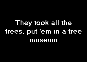 They took all the

trees, put 'em in a tree
museum