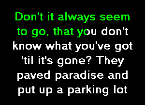 Don't it always seem
to go, that you don't
know what you've got
'til it's gone? They
paved paradise and
put up a parking lot