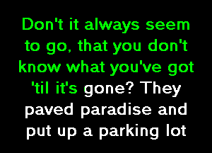 Don't it always seem
to go, that you don't
know what you've got
'til it's gone? They
paved paradise and
put up a parking lot