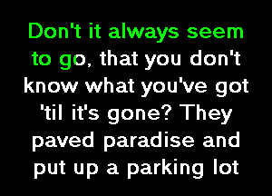 Don't it always seem
to go, that you don't
know what you've got
'til it's gone? They
paved paradise and
put up a parking lot