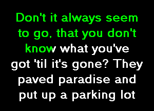 Don't it always seem
to go, that you don't
know what you've
got 'til it's gone? They
paved paradise and
put up a parking lot