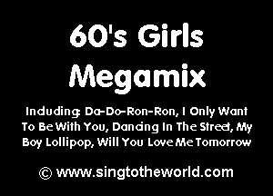 60's Girlls
Megamhx

lnduding Da-Do-Ron-Ron, I Only Want
To Be With You, Dandng In The Street, My
Boy Lollipop, Will You Love Me Tomorrow

Qt) www.singtotheworld.com