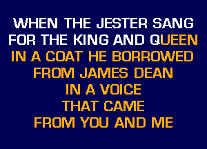 WHEN THE JESTER SANG
FOR THE KING AND QUEEN
IN A COAT HE BORROWED
FROM JAMES DEAN
IN A VOICE
THAT CAME
FROM YOU AND ME