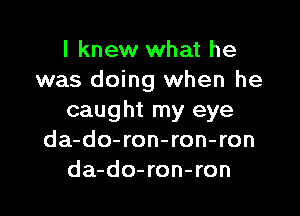 I knew what he
was doing when he

caught my eye
da-do-ron-ron-ron
da-do-ron-ron