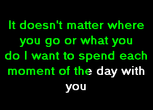 It doesn't matter where
you go or what you
do I want to spend each
moment of the day with
you