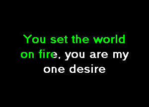 You set the world

on fire, you are my
one desire