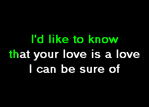 I'd like to know

that your love is a love
I can be sure of