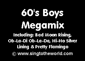 60's Boys
Megamix

Including Bad Moon Rising,
Ob-La-Di Ob-Lu-Da, Hi-Ho silver
Lining a Prcny Flamingo
(Q www.singtotheworld.com