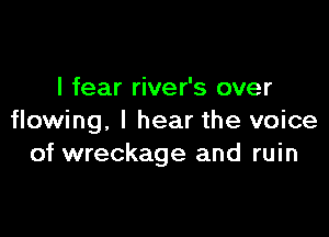 I fear river's over

flowing, I hear the voice
of wreckage and ruin