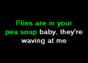 Flies are in your

pea soup baby, they're
waving at me