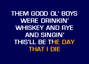 THEM GOOD OL' BOYS
WERE DRINKIN'
WHISKEY AND RYE
AND SINGIN'
THISlL BE THE DAY
THAT I DIE