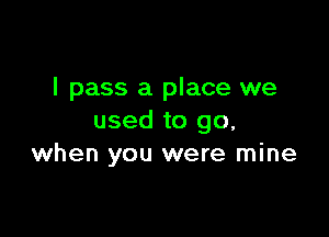 I pass a place we

used to go,
when you were mine