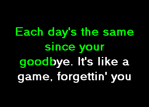 Each day's the same
since your

goodbye. It's like a
game, forgettin' you