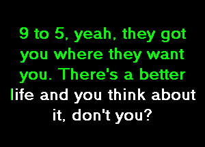 9 to 5, yeah, they got
you where they want
you. There's a better
life and you think about
it, don't you?