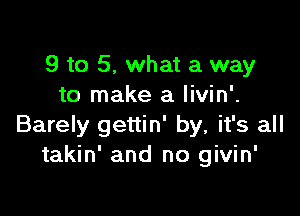 9 to 5, what a way
to make a livin'.

Barely gettin' by, it's all
takin' and no givin'