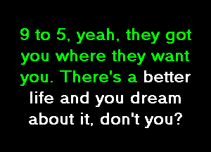 9 to 5, yeah, they got

you where they want

you. There's a better
life and you dream
about it, don't you?