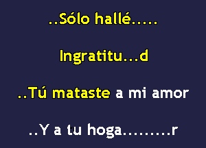 ..Sdlo halleE .....
lngratitu...d

..TL'J mataste a mi amor

..Y a tu hoga ......... r