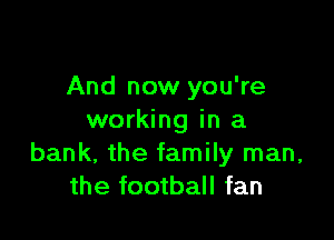 And now you're

working in a
bank, the family man,
the football fan