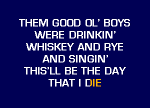 THEM GOOD OL' BOYS
WERE DRINKIN'
WHISKEY AND RYE
AND SINGIN'
THISlL BE THE DAY
THAT I DIE