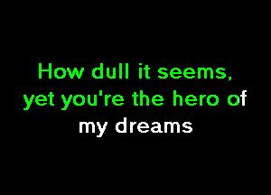 How dull it seems,

yet you're the hero of
my dreams