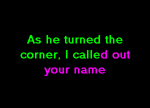 As he turned the

corner, I called out
your name