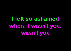 I felt so ashamed

when it wasn't you,
wasn't you