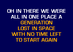 OH IN THERE WE WERE
ALL IN ONE PLACE A
GENERATION
LOST IN SPACE
WITH NO TIME LEFT
TO START AGAIN