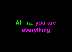 Ah-ha, you are

everything