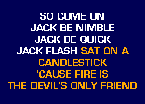 SO COME ON
JACK BE NIMBLE
JACK BE QUICK
JACK FLASH SAT ON A
CANDLESTICK
'CAUSE FIRE IS
THE DEVIL'S ONLY FRIEND
