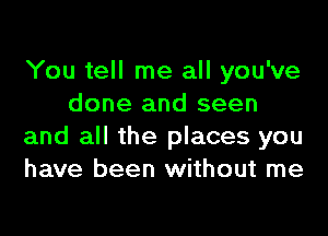 You tell me all you've
done and seen

and all the places you
have been without me