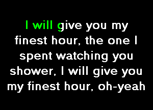 I will give you my
finest hour, the one I
spent watching you
shower, I will give you
my finest hour, oh-yeah