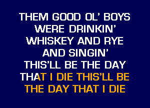 THEM GOOD OL' BOYS
WERE DRINKIN'
WHISKEY AND RYE
AND SINGIN'
THIS'LL BE THE DAY
THAT I DIE THIS'LL BE
THE DAY THAT I DIE