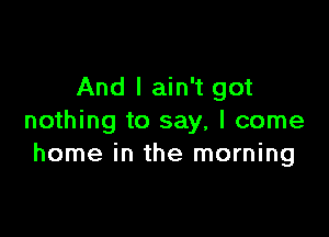 And I ain't got

nothing to say, I come
home in the morning